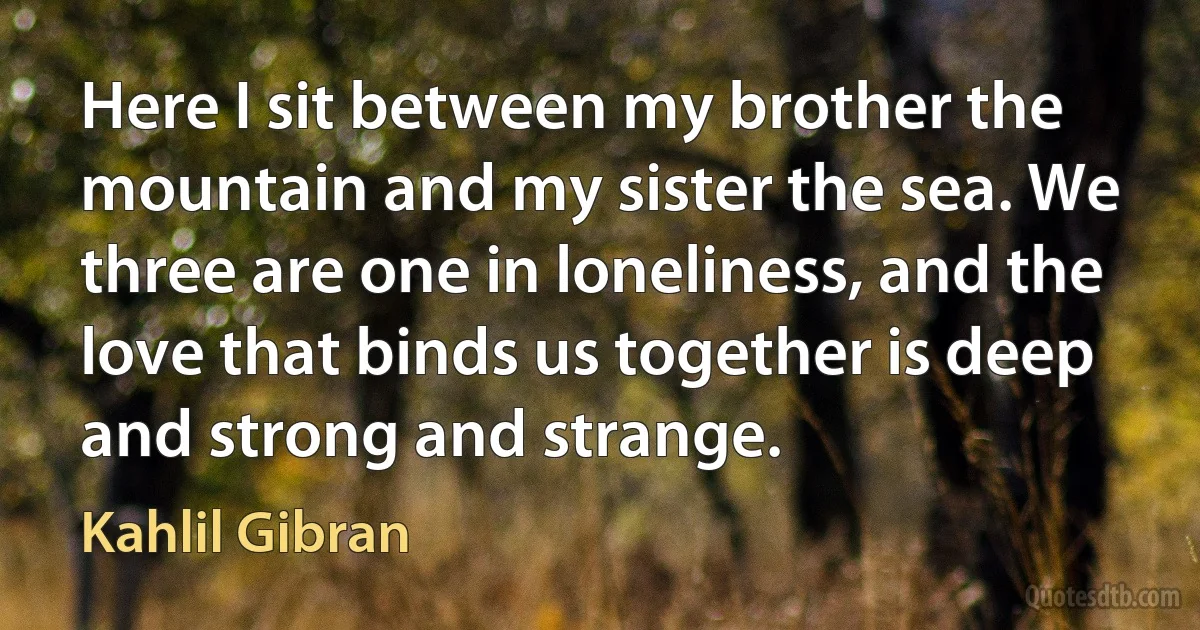 Here I sit between my brother the mountain and my sister the sea. We three are one in loneliness, and the love that binds us together is deep and strong and strange. (Kahlil Gibran)