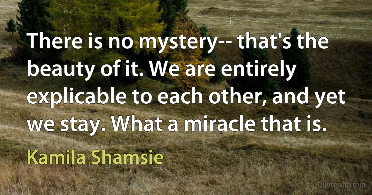 There is no mystery-- that's the beauty of it. We are entirely explicable to each other, and yet we stay. What a miracle that is. (Kamila Shamsie)