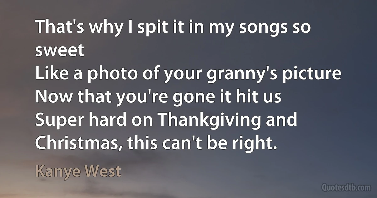 That's why I spit it in my songs so sweet
Like a photo of your granny's picture
Now that you're gone it hit us
Super hard on Thankgiving and Christmas, this can't be right. (Kanye West)