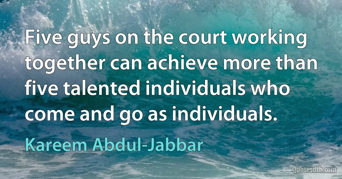 Five guys on the court working together can achieve more than five talented individuals who come and go as individuals. (Kareem Abdul-Jabbar)