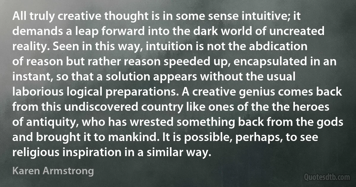 All truly creative thought is in some sense intuitive; it demands a leap forward into the dark world of uncreated reality. Seen in this way, intuition is not the abdication of reason but rather reason speeded up, encapsulated in an instant, so that a solution appears without the usual laborious logical preparations. A creative genius comes back from this undiscovered country like ones of the the heroes of antiquity, who has wrested something back from the gods and brought it to mankind. It is possible, perhaps, to see religious inspiration in a similar way. (Karen Armstrong)