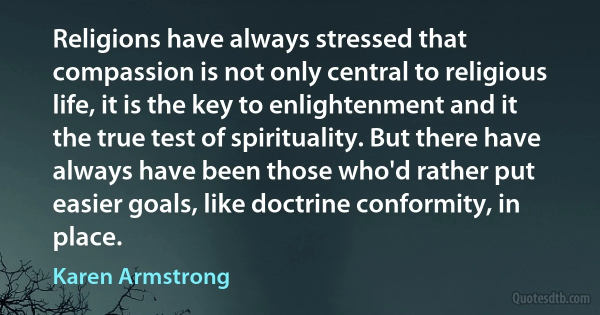 Religions have always stressed that compassion is not only central to religious life, it is the key to enlightenment and it the true test of spirituality. But there have always have been those who'd rather put easier goals, like doctrine conformity, in place. (Karen Armstrong)