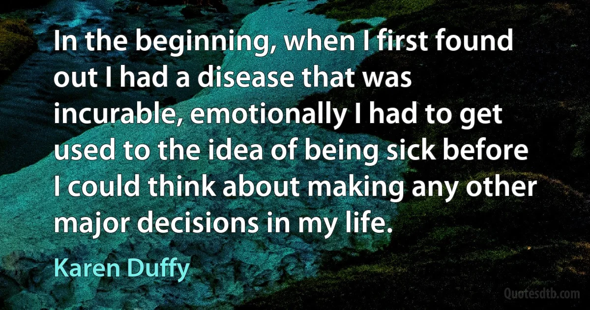 In the beginning, when I first found out I had a disease that was incurable, emotionally I had to get used to the idea of being sick before I could think about making any other major decisions in my life. (Karen Duffy)