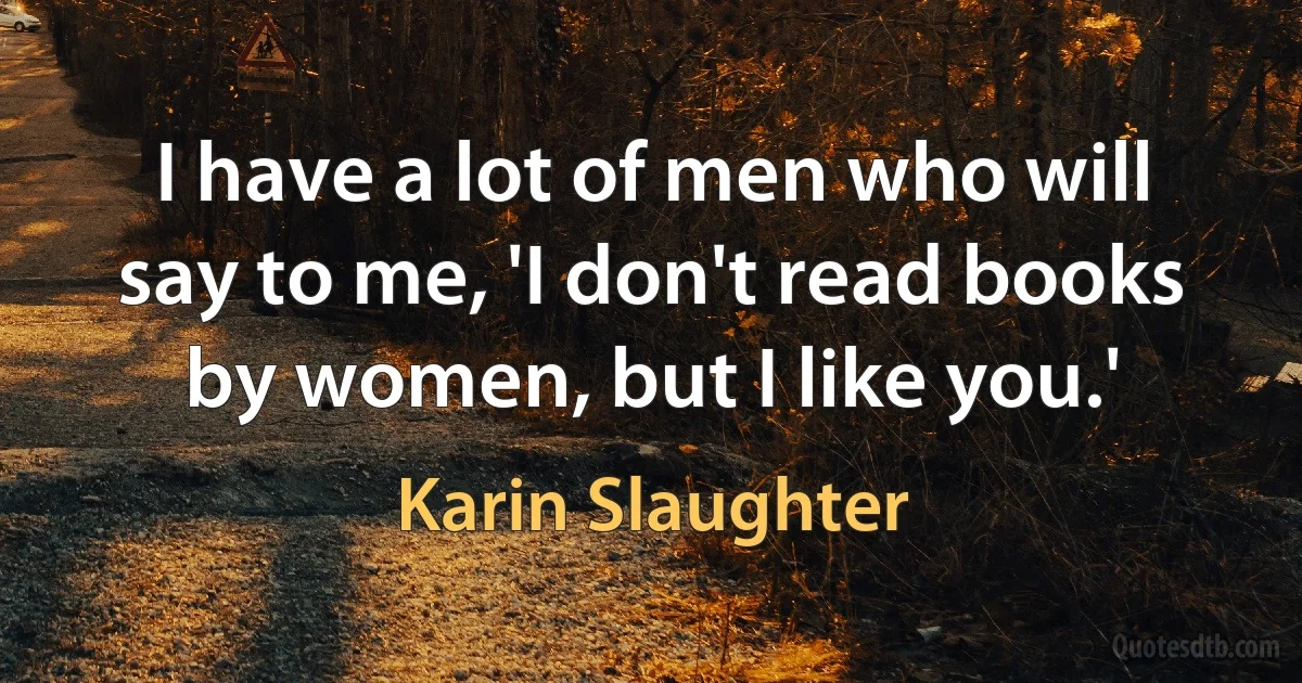 I have a lot of men who will say to me, 'I don't read books by women, but I like you.' (Karin Slaughter)