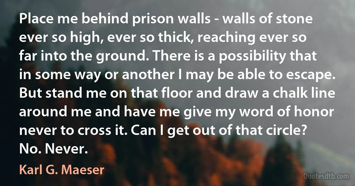 Place me behind prison walls - walls of stone ever so high, ever so thick, reaching ever so far into the ground. There is a possibility that in some way or another I may be able to escape. But stand me on that floor and draw a chalk line around me and have me give my word of honor never to cross it. Can I get out of that circle? No. Never. (Karl G. Maeser)