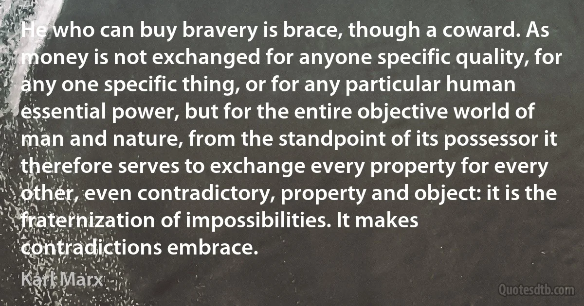 He who can buy bravery is brace, though a coward. As money is not exchanged for anyone specific quality, for any one specific thing, or for any particular human essential power, but for the entire objective world of man and nature, from the standpoint of its possessor it therefore serves to exchange every property for every other, even contradictory, property and object: it is the fraternization of impossibilities. It makes contradictions embrace. (Karl Marx)