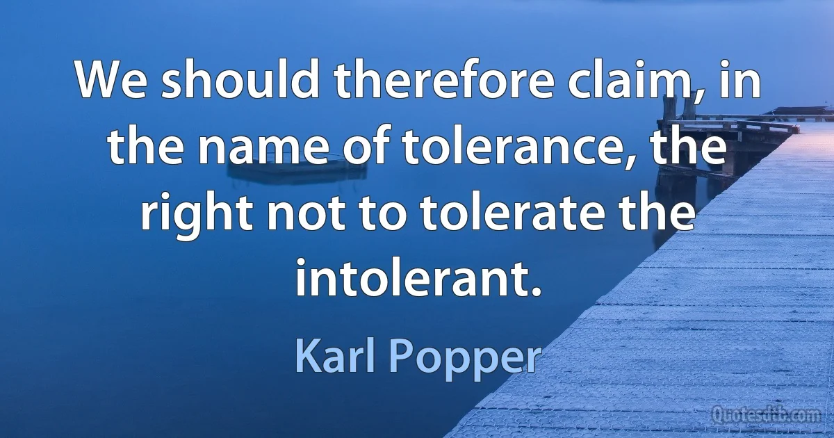 We should therefore claim, in the name of tolerance, the right not to tolerate the intolerant. (Karl Popper)