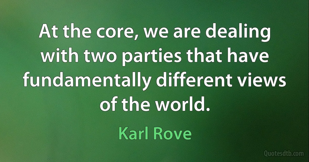 At the core, we are dealing with two parties that have fundamentally different views of the world. (Karl Rove)