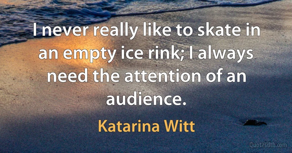 I never really like to skate in an empty ice rink; I always need the attention of an audience. (Katarina Witt)