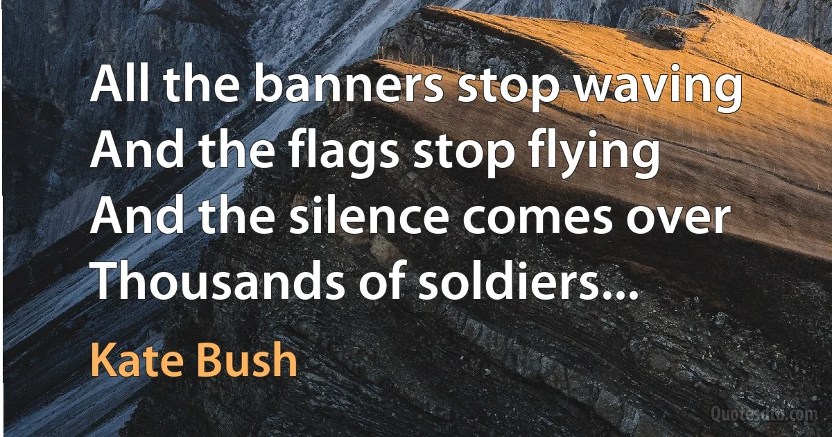 All the banners stop waving
And the flags stop flying
And the silence comes over
Thousands of soldiers... (Kate Bush)