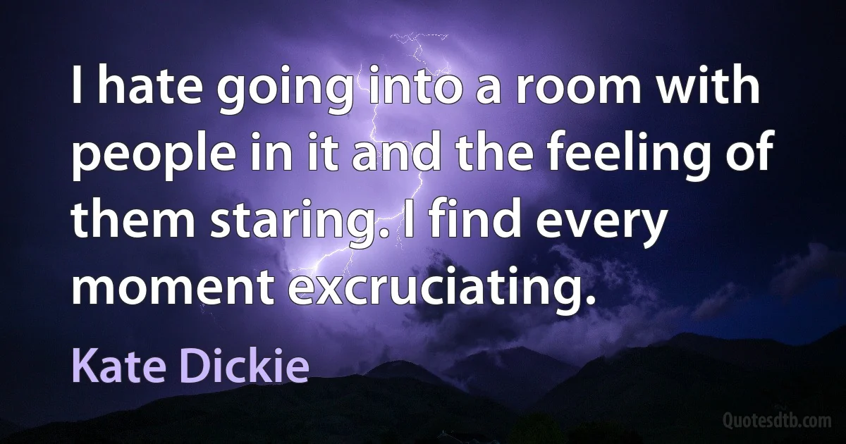 I hate going into a room with people in it and the feeling of them staring. I find every moment excruciating. (Kate Dickie)