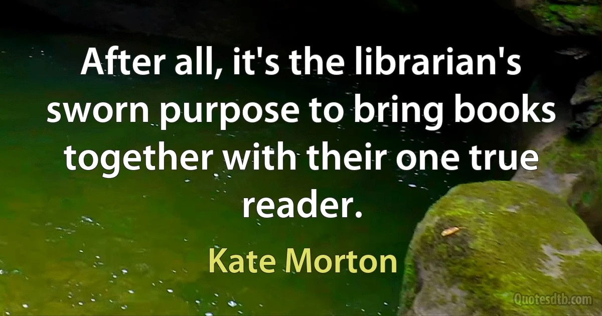 After all, it's the librarian's sworn purpose to bring books together with their one true reader. (Kate Morton)