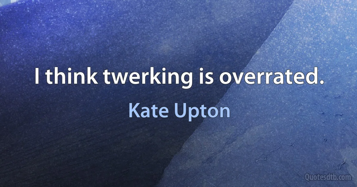 I think twerking is overrated. (Kate Upton)