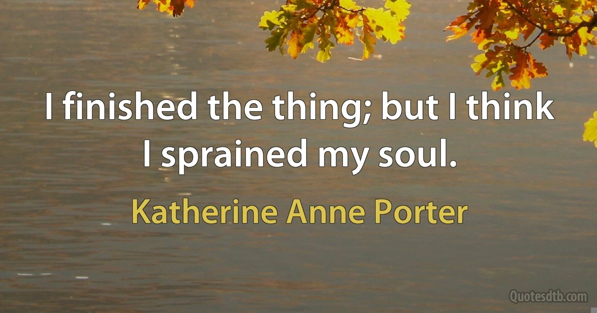 I finished the thing; but I think I sprained my soul. (Katherine Anne Porter)