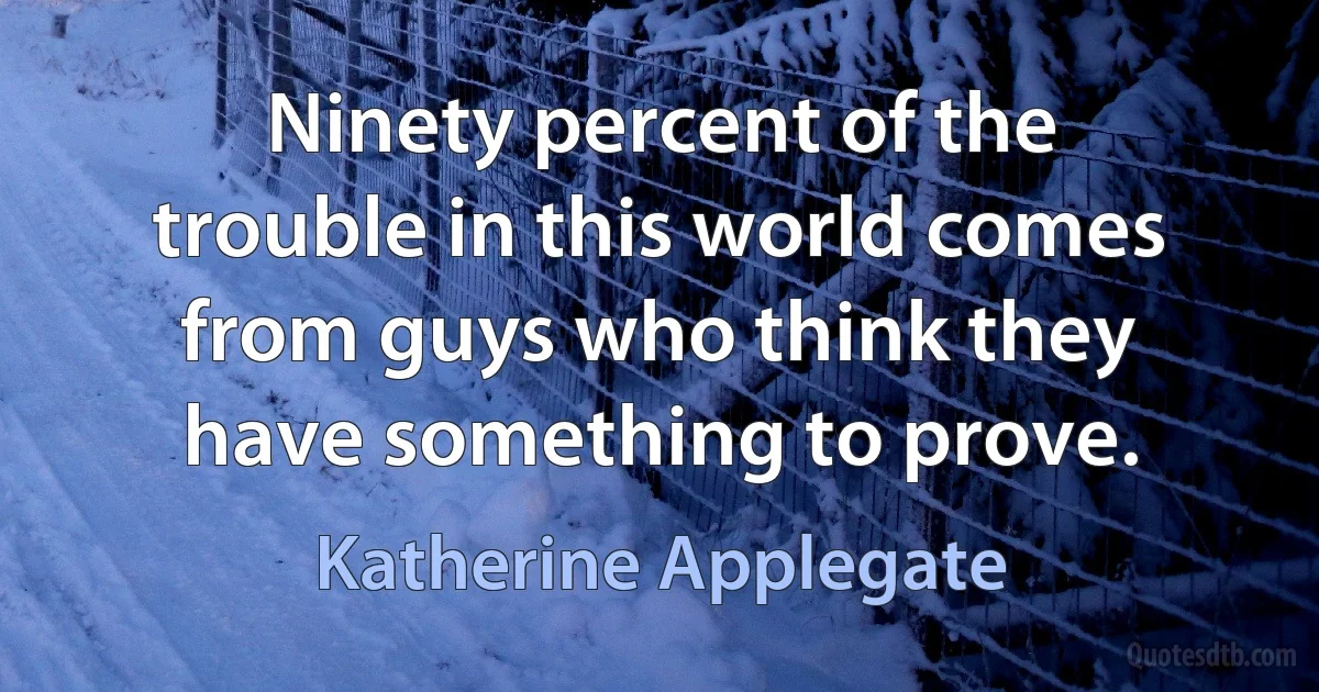 Ninety percent of the trouble in this world comes from guys who think they have something to prove. (Katherine Applegate)