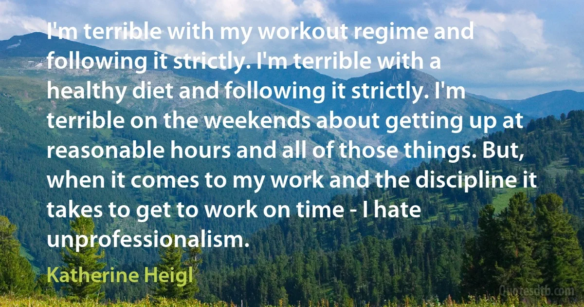 I'm terrible with my workout regime and following it strictly. I'm terrible with a healthy diet and following it strictly. I'm terrible on the weekends about getting up at reasonable hours and all of those things. But, when it comes to my work and the discipline it takes to get to work on time - I hate unprofessionalism. (Katherine Heigl)