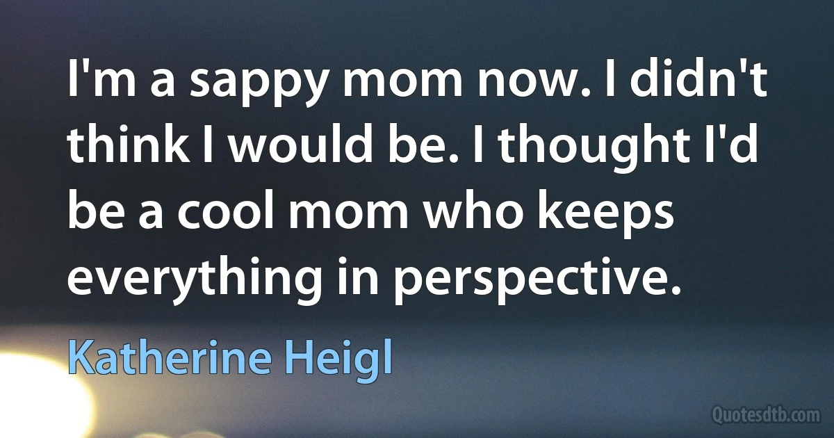 I'm a sappy mom now. I didn't think I would be. I thought I'd be a cool mom who keeps everything in perspective. (Katherine Heigl)