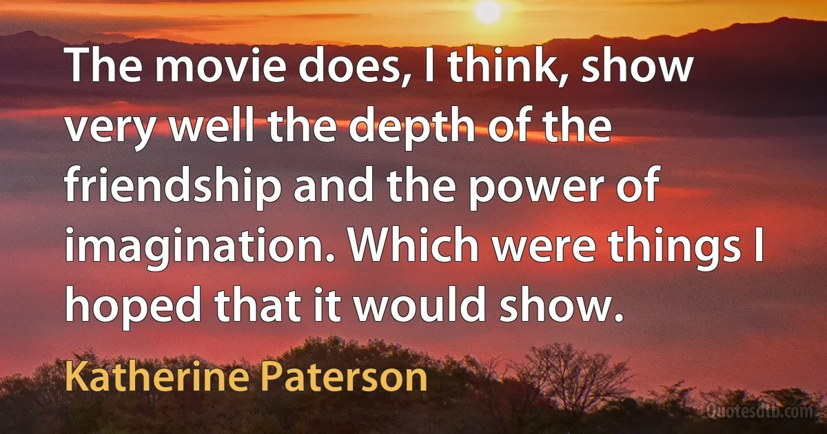 The movie does, I think, show very well the depth of the friendship and the power of imagination. Which were things I hoped that it would show. (Katherine Paterson)