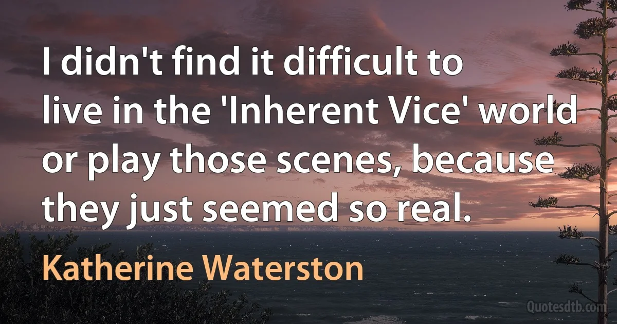 I didn't find it difficult to live in the 'Inherent Vice' world or play those scenes, because they just seemed so real. (Katherine Waterston)