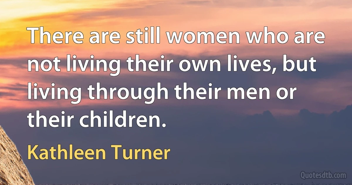 There are still women who are not living their own lives, but living through their men or their children. (Kathleen Turner)