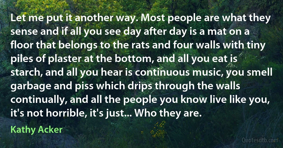 Let me put it another way. Most people are what they sense and if all you see day after day is a mat on a floor that belongs to the rats and four walls with tiny piles of plaster at the bottom, and all you eat is starch, and all you hear is continuous music, you smell garbage and piss which drips through the walls continually, and all the people you know live like you, it's not horrible, it's just... Who they are. (Kathy Acker)