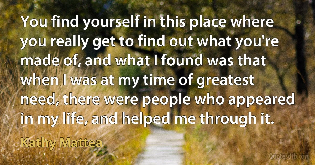 You find yourself in this place where you really get to find out what you're made of, and what I found was that when I was at my time of greatest need, there were people who appeared in my life, and helped me through it. (Kathy Mattea)