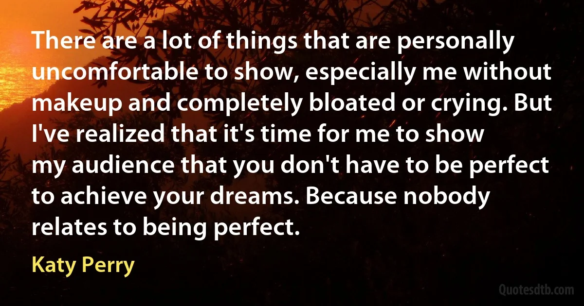 There are a lot of things that are personally uncomfortable to show, especially me without makeup and completely bloated or crying. But I've realized that it's time for me to show my audience that you don't have to be perfect to achieve your dreams. Because nobody relates to being perfect. (Katy Perry)