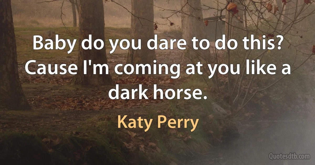 Baby do you dare to do this?
Cause I'm coming at you like a dark horse. (Katy Perry)