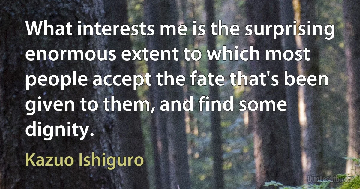 What interests me is the surprising enormous extent to which most people accept the fate that's been given to them, and find some dignity. (Kazuo Ishiguro)