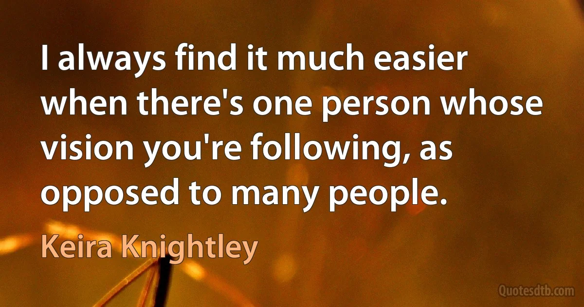 I always find it much easier when there's one person whose vision you're following, as opposed to many people. (Keira Knightley)