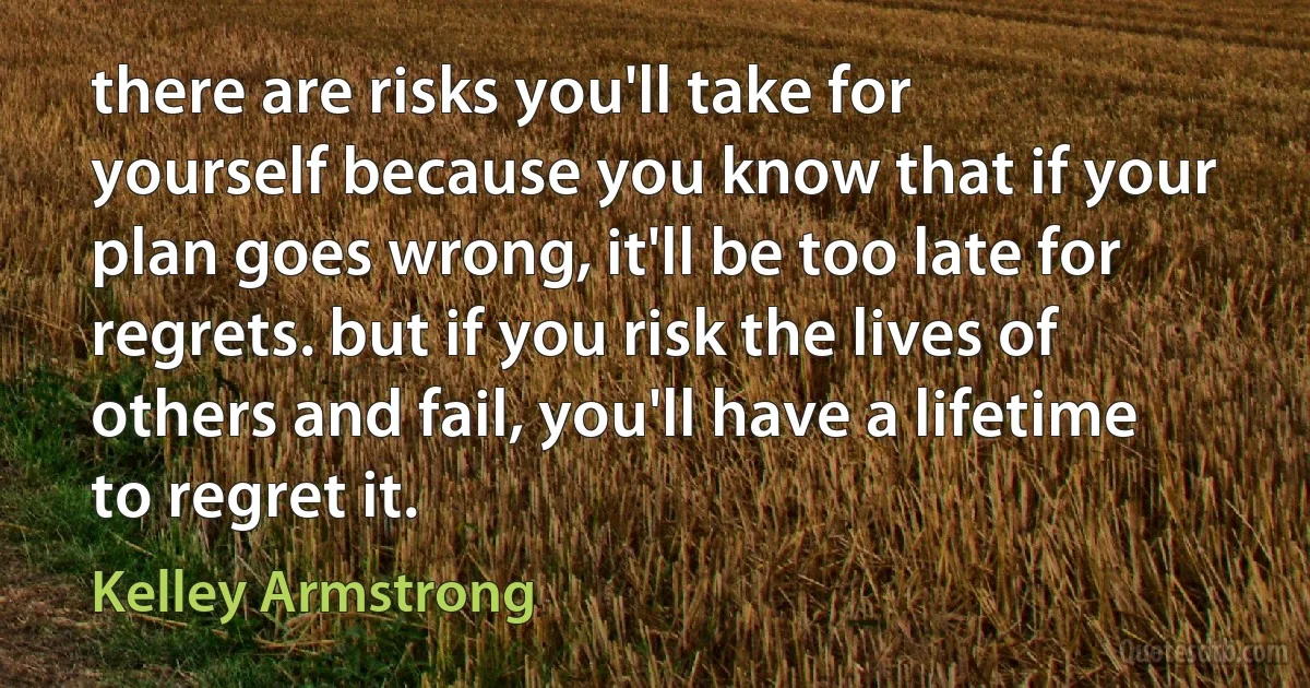 there are risks you'll take for yourself because you know that if your plan goes wrong, it'll be too late for regrets. but if you risk the lives of others and fail, you'll have a lifetime to regret it. (Kelley Armstrong)