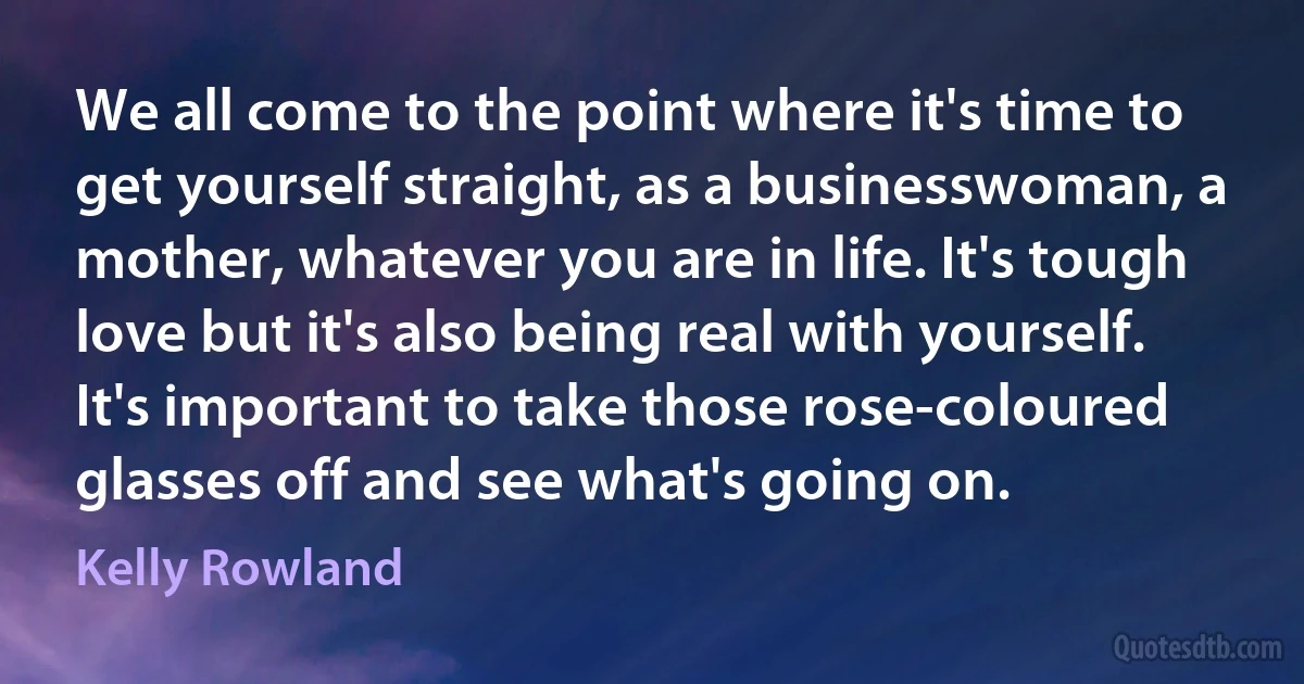 We all come to the point where it's time to get yourself straight, as a businesswoman, a mother, whatever you are in life. It's tough love but it's also being real with yourself. It's important to take those rose-coloured glasses off and see what's going on. (Kelly Rowland)