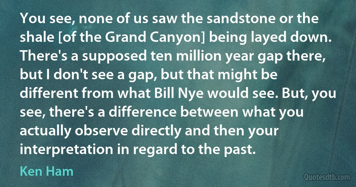 You see, none of us saw the sandstone or the shale [of the Grand Canyon] being layed down. There's a supposed ten million year gap there, but I don't see a gap, but that might be different from what Bill Nye would see. But, you see, there's a difference between what you actually observe directly and then your interpretation in regard to the past. (Ken Ham)