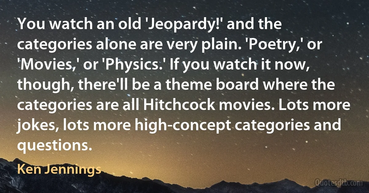 You watch an old 'Jeopardy!' and the categories alone are very plain. 'Poetry,' or 'Movies,' or 'Physics.' If you watch it now, though, there'll be a theme board where the categories are all Hitchcock movies. Lots more jokes, lots more high-concept categories and questions. (Ken Jennings)