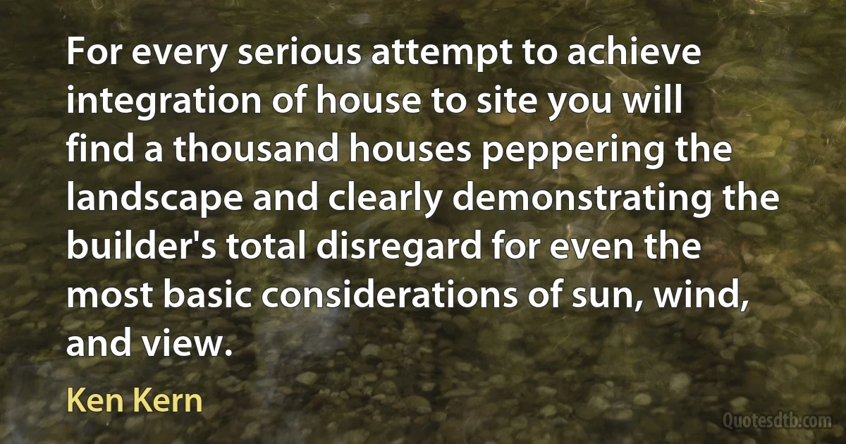 For every serious attempt to achieve integration of house to site you will find a thousand houses peppering the landscape and clearly demonstrating the builder's total disregard for even the most basic considerations of sun, wind, and view. (Ken Kern)