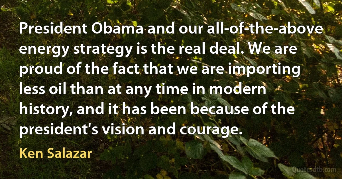 President Obama and our all-of-the-above energy strategy is the real deal. We are proud of the fact that we are importing less oil than at any time in modern history, and it has been because of the president's vision and courage. (Ken Salazar)