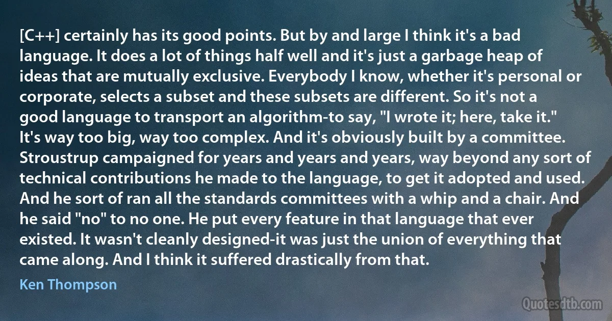 [C++] certainly has its good points. But by and large I think it's a bad language. It does a lot of things half well and it's just a garbage heap of ideas that are mutually exclusive. Everybody I know, whether it's personal or corporate, selects a subset and these subsets are different. So it's not a good language to transport an algorithm-to say, "I wrote it; here, take it." It's way too big, way too complex. And it's obviously built by a committee. Stroustrup campaigned for years and years and years, way beyond any sort of technical contributions he made to the language, to get it adopted and used. And he sort of ran all the standards committees with a whip and a chair. And he said "no" to no one. He put every feature in that language that ever existed. It wasn't cleanly designed-it was just the union of everything that came along. And I think it suffered drastically from that. (Ken Thompson)