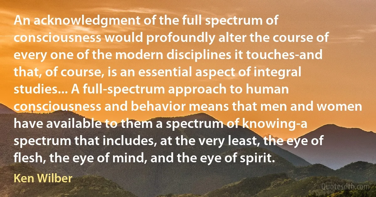 An acknowledgment of the full spectrum of consciousness would profoundly alter the course of every one of the modern disciplines it touches-and that, of course, is an essential aspect of integral studies... A full-spectrum approach to human consciousness and behavior means that men and women have available to them a spectrum of knowing-a spectrum that includes, at the very least, the eye of flesh, the eye of mind, and the eye of spirit. (Ken Wilber)