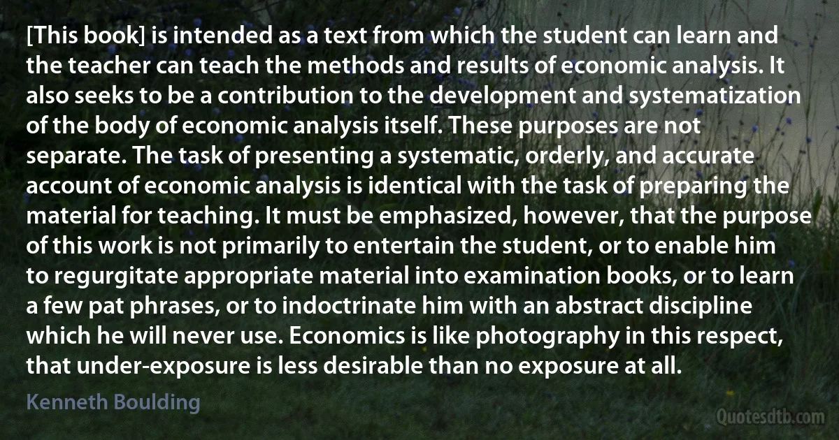 [This book] is intended as a text from which the student can learn and the teacher can teach the methods and results of economic analysis. It also seeks to be a contribution to the development and systematization of the body of economic analysis itself. These purposes are not separate. The task of presenting a systematic, orderly, and accurate account of economic analysis is identical with the task of preparing the material for teaching. It must be emphasized, however, that the purpose of this work is not primarily to entertain the student, or to enable him to regurgitate appropriate material into examination books, or to learn a few pat phrases, or to indoctrinate him with an abstract discipline which he will never use. Economics is like photography in this respect, that under-exposure is less desirable than no exposure at all. (Kenneth Boulding)