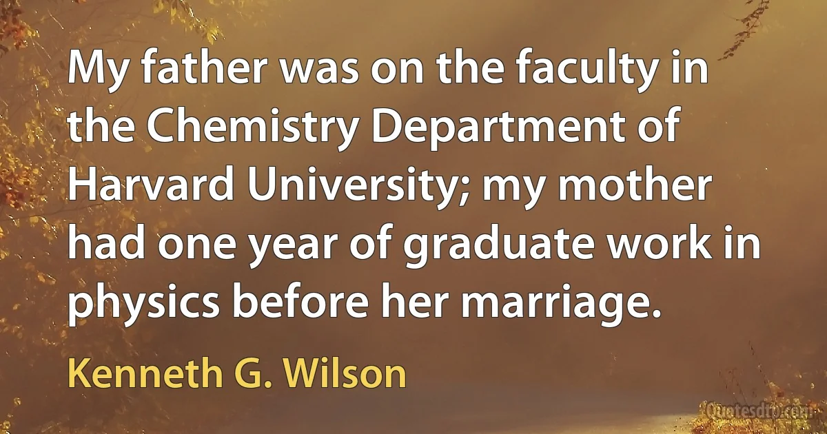 My father was on the faculty in the Chemistry Department of Harvard University; my mother had one year of graduate work in physics before her marriage. (Kenneth G. Wilson)