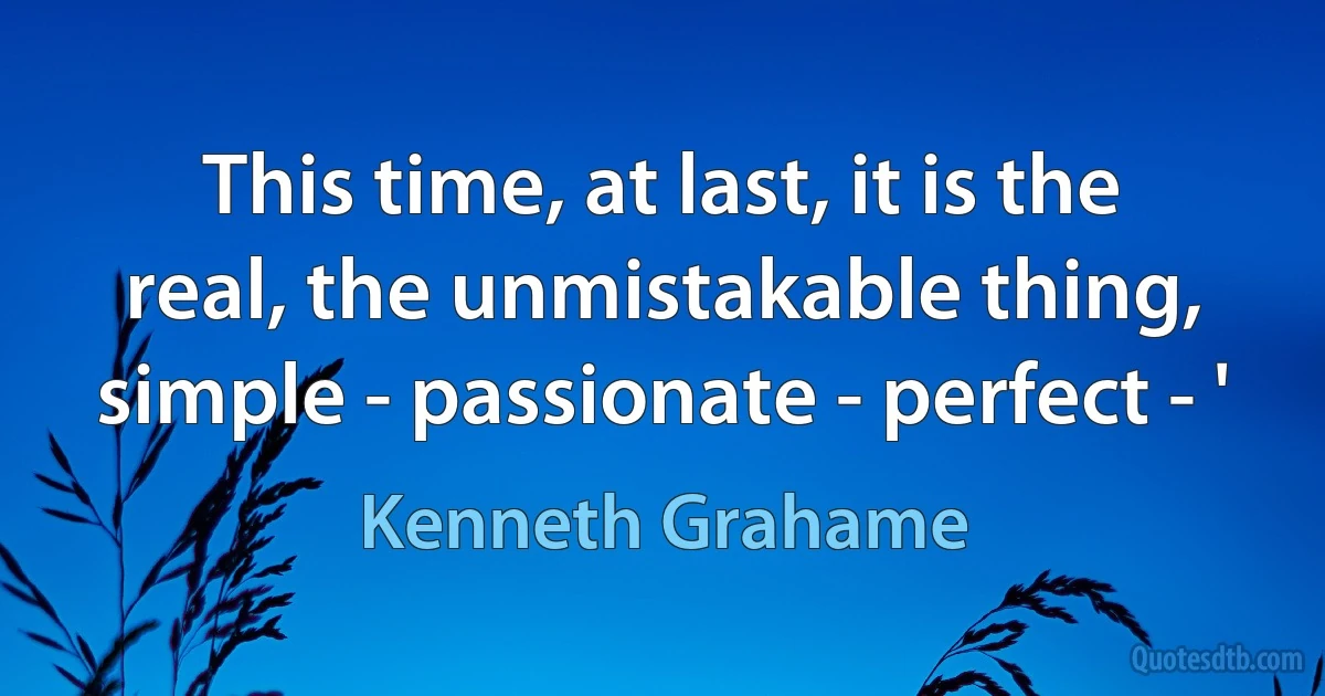 This time, at last, it is the real, the unmistakable thing, simple - passionate - perfect - ' (Kenneth Grahame)