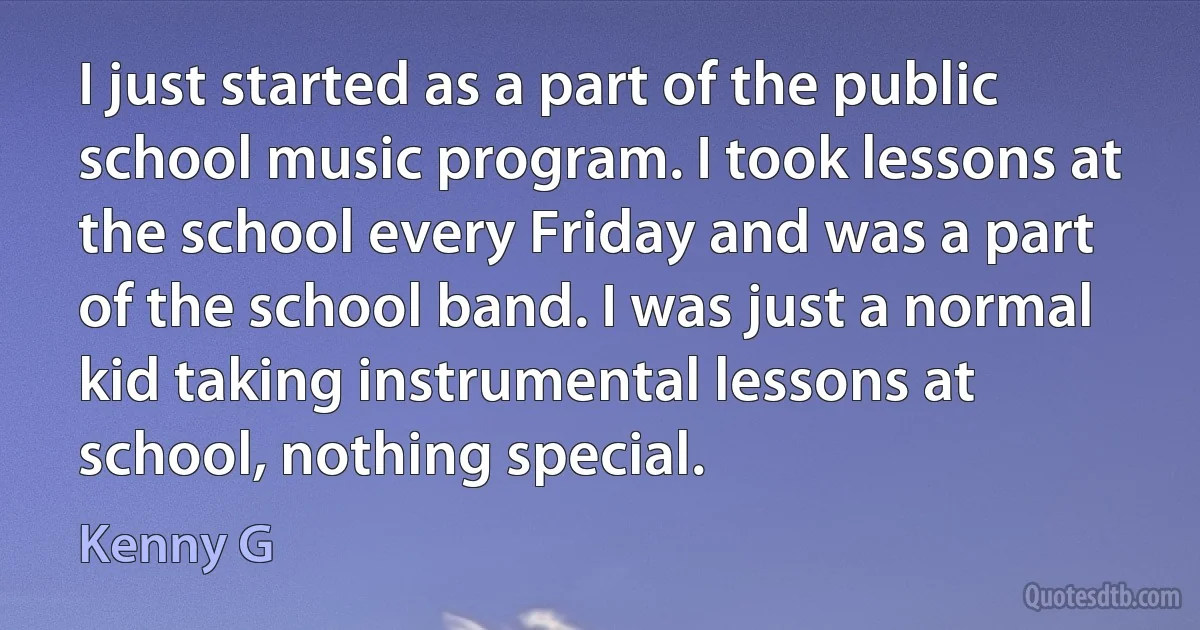 I just started as a part of the public school music program. I took lessons at the school every Friday and was a part of the school band. I was just a normal kid taking instrumental lessons at school, nothing special. (Kenny G)