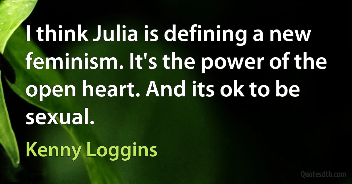 I think Julia is defining a new feminism. It's the power of the open heart. And its ok to be sexual. (Kenny Loggins)