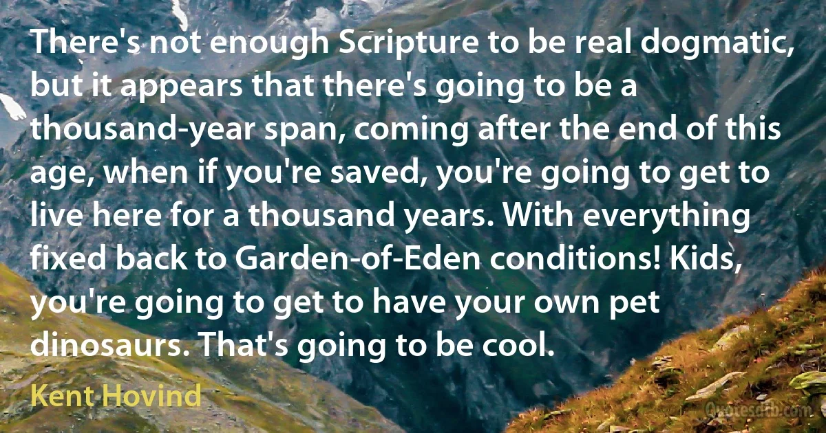 There's not enough Scripture to be real dogmatic, but it appears that there's going to be a thousand-year span, coming after the end of this age, when if you're saved, you're going to get to live here for a thousand years. With everything fixed back to Garden-of-Eden conditions! Kids, you're going to get to have your own pet dinosaurs. That's going to be cool. (Kent Hovind)