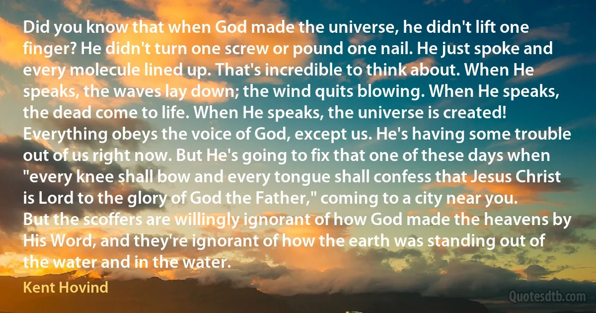 Did you know that when God made the universe, he didn't lift one finger? He didn't turn one screw or pound one nail. He just spoke and every molecule lined up. That's incredible to think about. When He speaks, the waves lay down; the wind quits blowing. When He speaks, the dead come to life. When He speaks, the universe is created! Everything obeys the voice of God, except us. He's having some trouble out of us right now. But He's going to fix that one of these days when "every knee shall bow and every tongue shall confess that Jesus Christ is Lord to the glory of God the Father," coming to a city near you. But the scoffers are willingly ignorant of how God made the heavens by His Word, and they're ignorant of how the earth was standing out of the water and in the water. (Kent Hovind)