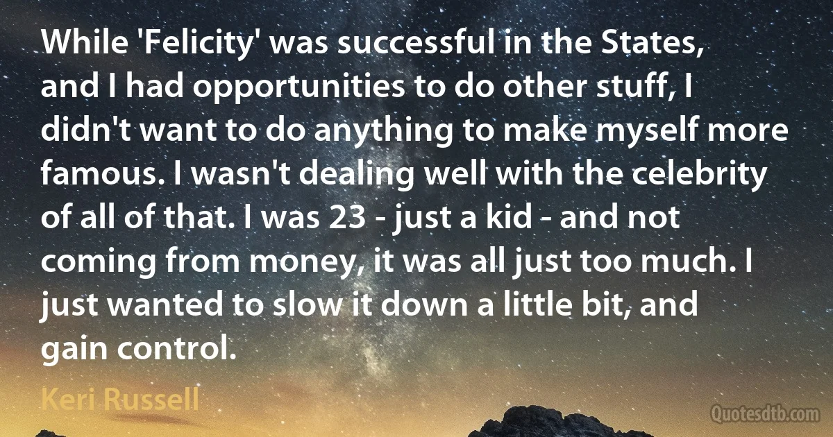 While 'Felicity' was successful in the States, and I had opportunities to do other stuff, I didn't want to do anything to make myself more famous. I wasn't dealing well with the celebrity of all of that. I was 23 - just a kid - and not coming from money, it was all just too much. I just wanted to slow it down a little bit, and gain control. (Keri Russell)