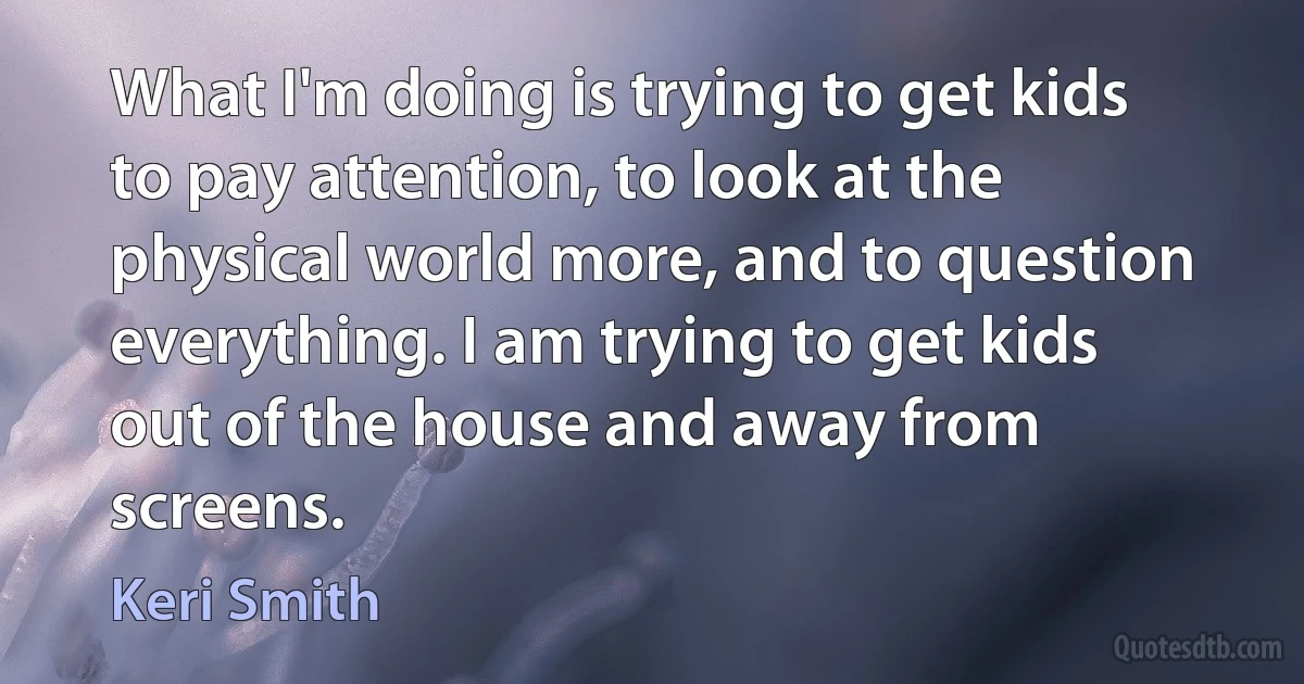 What I'm doing is trying to get kids to pay attention, to look at the physical world more, and to question everything. I am trying to get kids out of the house and away from screens. (Keri Smith)