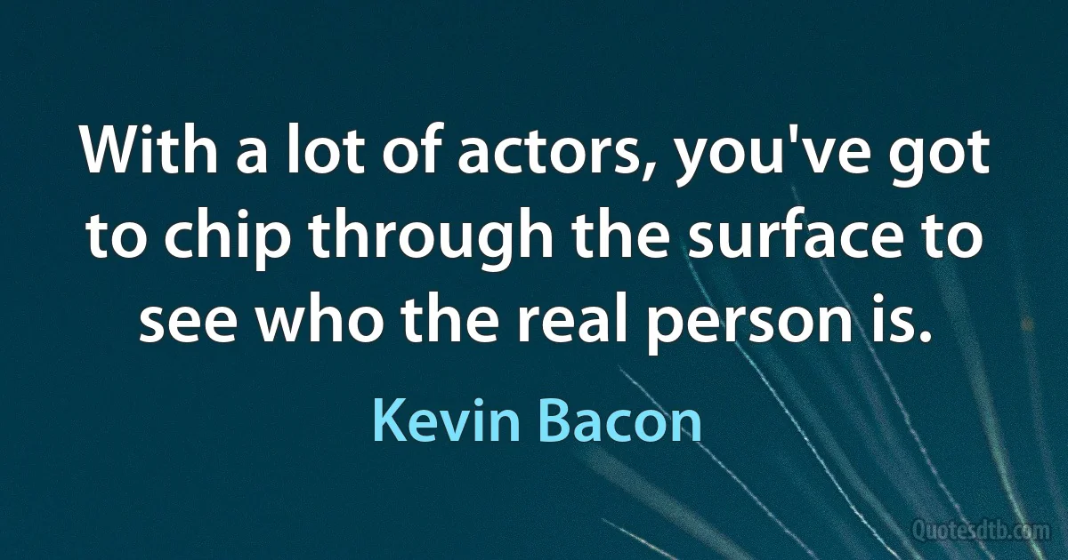 With a lot of actors, you've got to chip through the surface to see who the real person is. (Kevin Bacon)