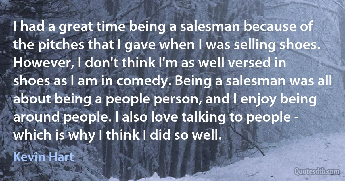 I had a great time being a salesman because of the pitches that I gave when I was selling shoes. However, I don't think I'm as well versed in shoes as I am in comedy. Being a salesman was all about being a people person, and I enjoy being around people. I also love talking to people - which is why I think I did so well. (Kevin Hart)