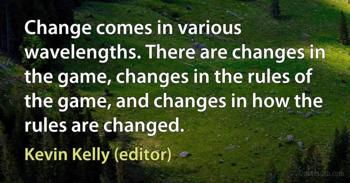 Change comes in various wavelengths. There are changes in the game, changes in the rules of the game, and changes in how the rules are changed. (Kevin Kelly (editor))